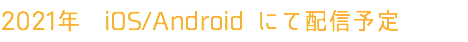2021年　iOS/Android にて配信予定